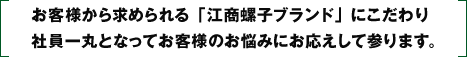 お客様から求められる「江商螺子ブランド」にこだわり、社員一丸となってお客様のお悩みにお応えして参ります。