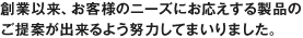 創業以来、お客様のニーズにお応えする製品のご提案が出来るよう努力してまいりました。