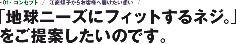 01-コンセプト　江商螺子からお客様へ届けたい想い　「地球ニーズにフィットするネジ。」をご提案したいのです。