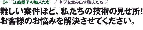 04-江商螺子の職人たち　ネジを生み出す職人たち　難しい案件ほど、私たちの技術の見せ所！お客様のお悩みを解決させてください。