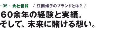 05-会社情報　江商螺子のブランドとは？　60余年の経験と実績。そして、未来に賭ける想い。