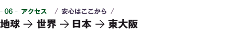 06-アクセス　安心はここから　地球→世界→日本→東大阪