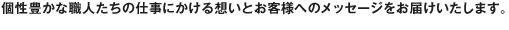 個性豊かな職人たちの仕事にかける想いとお客様へのメッセージをお届けいたします。