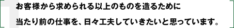 お客様から求められる以上のものを造るために当たり前の仕事を、日々工夫していきたいと思っています。