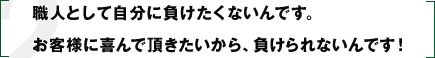 職人として自分に負けたくないんです。お客様に喜んで頂きたいから、負けられないんです！