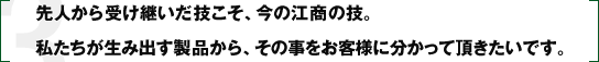 先人から受け継いだ技こそ、今の江商の技。私たちが生み出す製品から、その事をお客様に分かって頂きたいです。