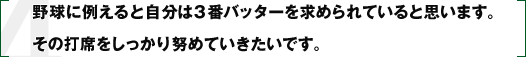 野球に例えると自分は3番バッターを求められていると思います。その打席をしっかり努めていきたいです。