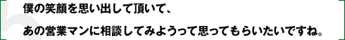 僕の笑顔を思い出して頂いて、あの営業マンに相談してみようって思ってもらいたいですね。